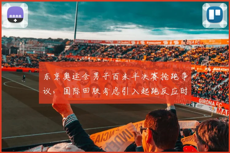 东京奥运会男子百米半决赛抢跑争议，国际田联考虑引入起跑反应时间阈值