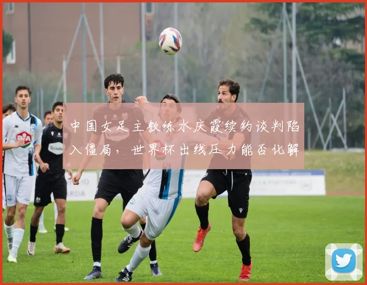 中国女足主教练水庆霞续约谈判陷入僵局，世界杯出线压力能否化解？