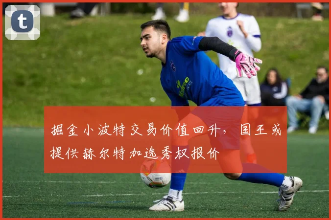 掘金小波特交易价值回升,国王或提供赫尔特加选秀权报价