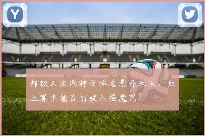 郑钦文法网种子排名悬而未决,红土赛季能否打破八强魔咒?