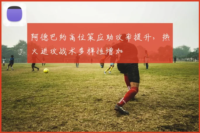 阿德巴约高位策应助攻率提升，热火进攻战术多样性增加