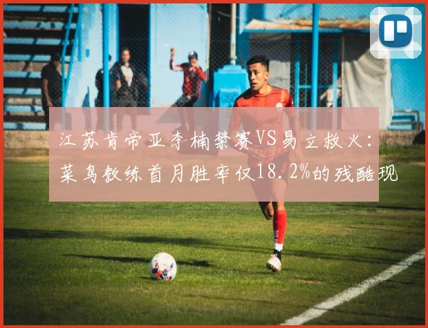 江苏肯帝亚李楠禁赛VS易立救火：菜鸟教练首月胜率仅18.2%的残酷现实
