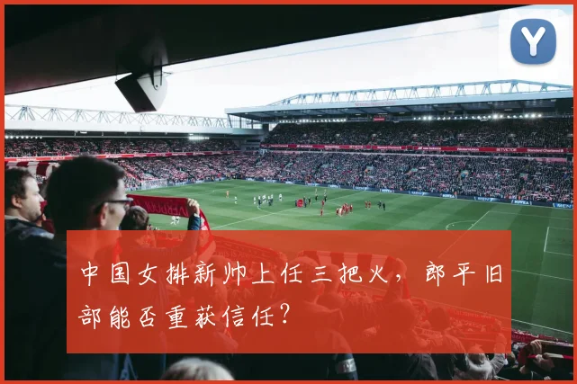 中国女排新帅上任三把火,郎平旧部能否重获信任?